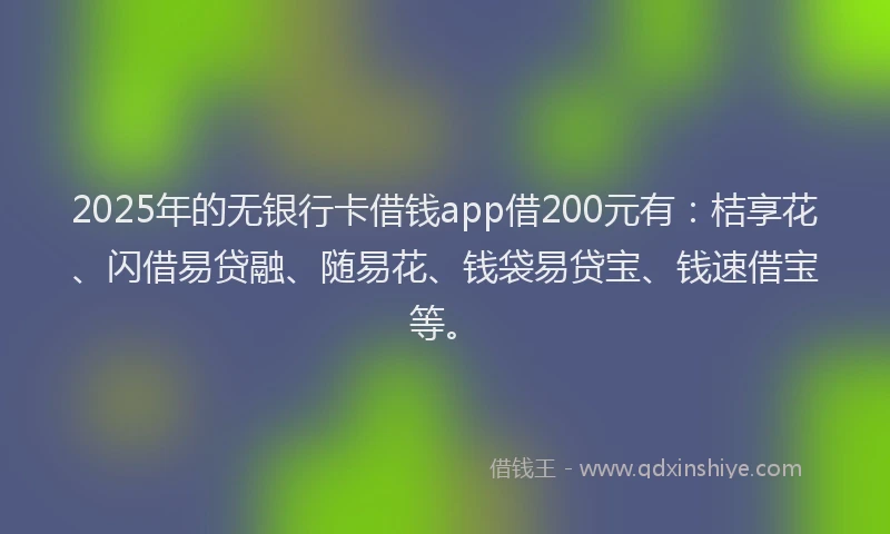 2025年的无银行卡借钱app借200元有：桔享花、闪借易贷融、随易花、钱袋易贷宝、钱速借宝等。