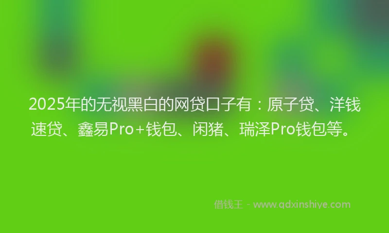 2025年的无视黑白的网贷口子有：原子贷、洋钱速贷、鑫易Pro+钱包、闲猪、瑞泽Pro钱包等。