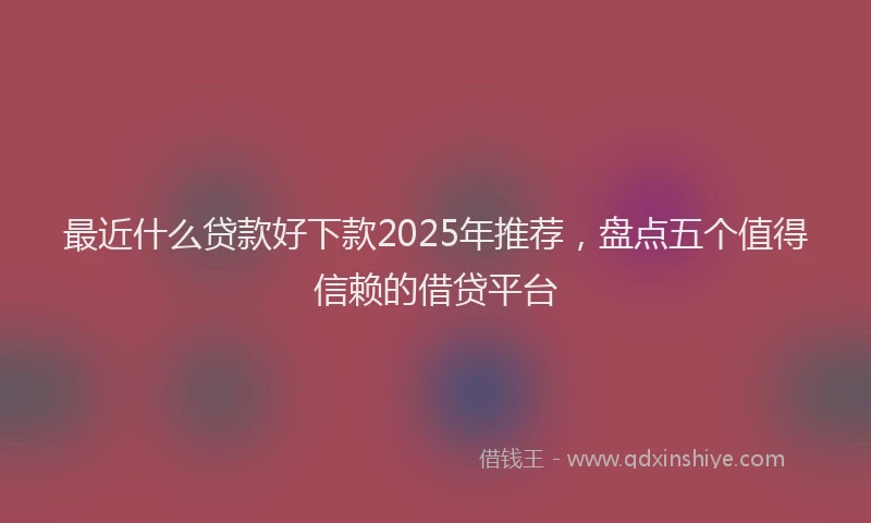 最近什么贷款好下款2025年推荐，盘点五个值得信赖的借贷平台