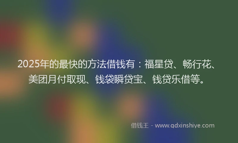 2025年的最快的方法借钱有：福星贷、畅行花、美团月付取现、钱袋瞬贷宝、钱贷乐借等。