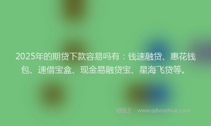 2025年的期贷下款容易吗有：钱速融贷、惠花钱包、速借宝盒、现金易融贷宝、星海飞贷等。