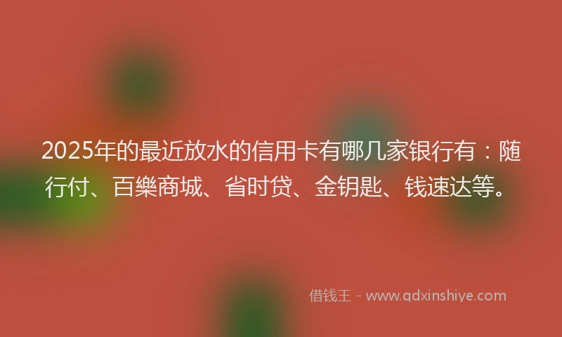 2025年的最近放水的信用卡有哪几家银行有：随行付、百樂商城、省时贷、金钥匙、钱速达等。