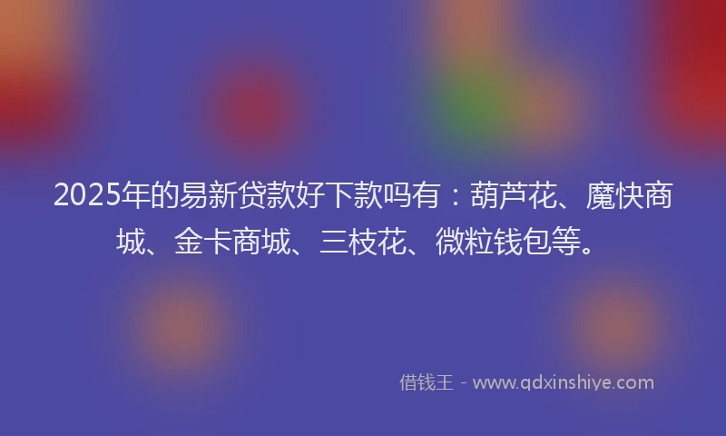 2025年的易新贷款好下款吗有：葫芦花、魔快商城、金卡商城、三枝花、微粒钱包等。