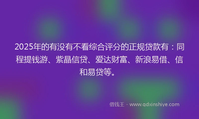 2025年的有没有不看综合评分的正规贷款有：同程提钱游、紫晶信贷、爱达财富、新浪易借、信和易贷等。