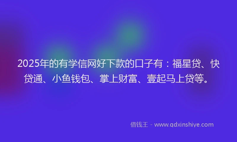 2025年的有学信网好下款的口子有：福星贷、快贷通、小鱼钱包、掌上财富、壹起马上贷等。