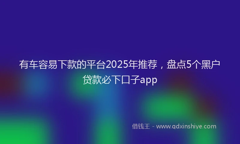 有车容易下款的平台2025年推荐，盘点5个黑户贷款必下口子app
