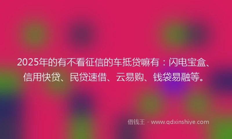 2025年的有不看征信的车抵贷嘛有：闪电宝盒、信用快贷、民贷速借、云易购、钱袋易融等。