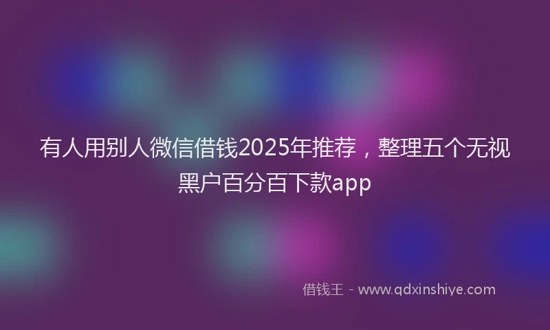 有人用别人微信借钱2025年推荐，整理五个无视黑户百分百下款app