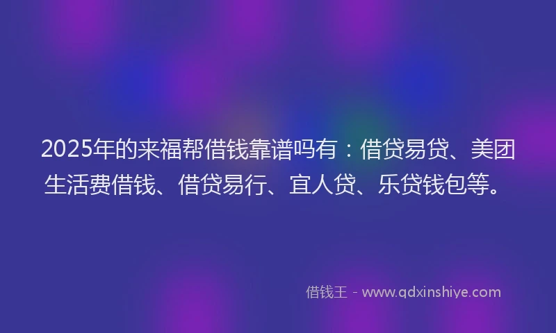 2025年的来福帮借钱靠谱吗有：借贷易贷、美团生活费借钱、借贷易行、宜人贷、乐贷钱包等。