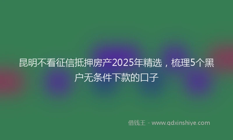 昆明不看征信抵押房产2025年精选，梳理5个黑户无条件下款的口子