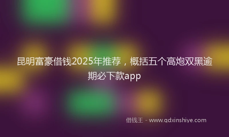 昆明富豪借钱2025年推荐，概括五个高炮双黑逾期必下款app