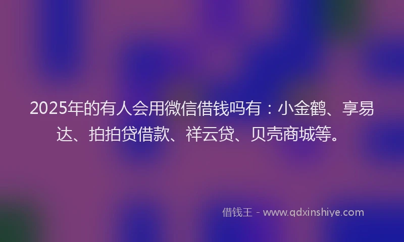 2025年的有人会用微信借钱吗有：小金鹤、享易达、拍拍贷借款、祥云贷、贝壳商城等。