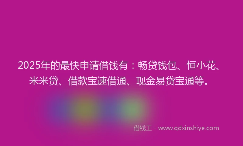 2025年的最快申请借钱有：畅贷钱包、恒小花、米米贷、借款宝速借通、现金易贷宝通等。