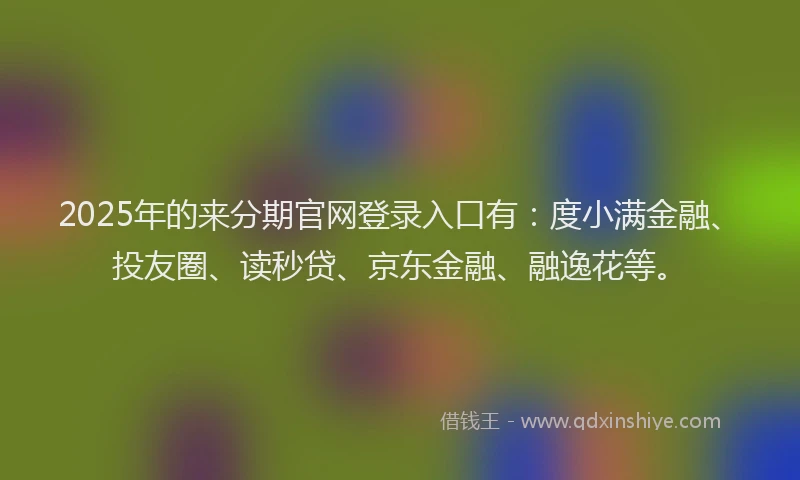 2025年的来分期官网登录入口有：度小满金融、投友圈、读秒贷、京东金融、融逸花等。