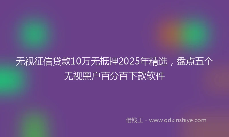 无视征信贷款10万无抵押2025年精选，盘点五个无视黑户百分百下款软件