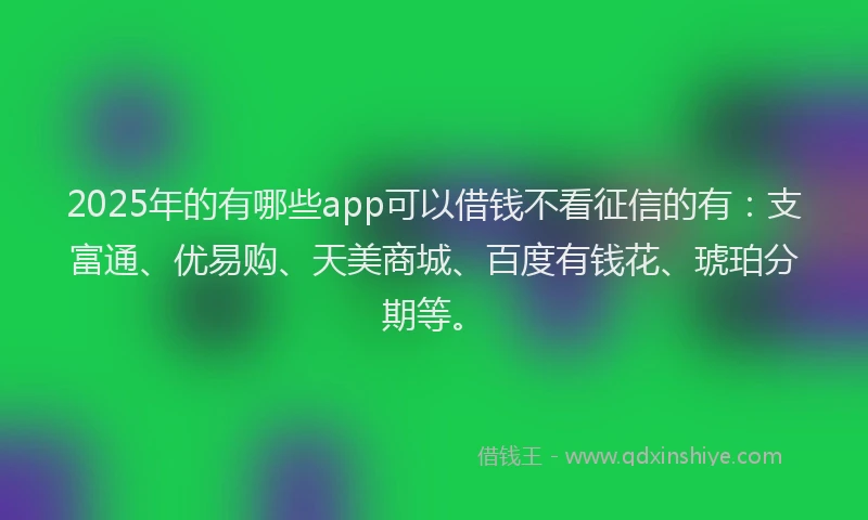 2025年的有哪些app可以借钱不看征信的有：支富通、优易购、天美商城、百度有钱花、琥珀分期等。