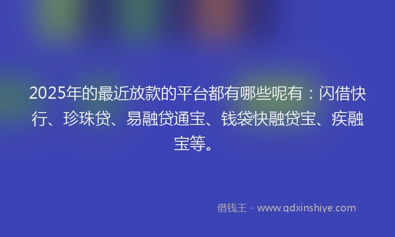 2025年的最近放款的平台都有哪些呢有：闪借快行、珍珠贷、易融贷通宝、钱袋快融贷宝、疾融宝等。