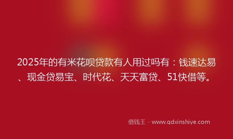 2025年的有米花呗贷款有人用过吗有：钱速达易、现金贷易宝、时代花、天天富贷、51快借等。