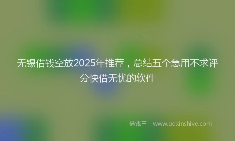 无锡借钱空放2025年推荐，总结五个急用不求评分快借无忧的软件