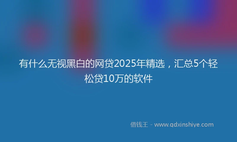 有什么无视黑白的网贷2025年精选，汇总5个轻松贷10万的软件