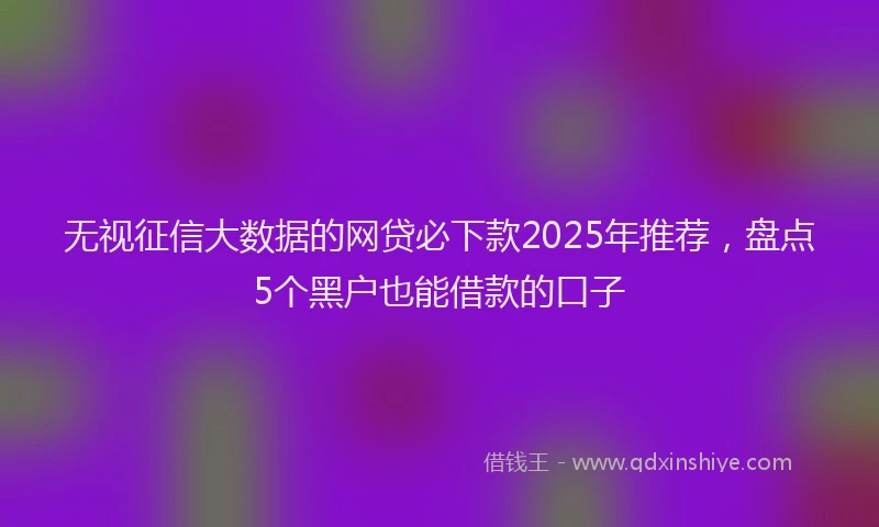 无视征信大数据的网贷必下款2025年推荐，盘点5个黑户也能借款的口子