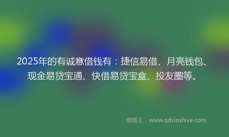 2025年的有诚意借钱有：捷信易借、月亮钱包、现金易贷宝通、快借易贷宝盒、投友圈等。