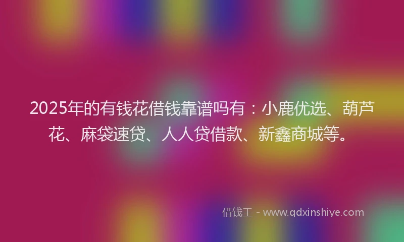 2025年的有钱花借钱靠谱吗有：小鹿优选、葫芦花、麻袋速贷、人人贷借款、新鑫商城等。