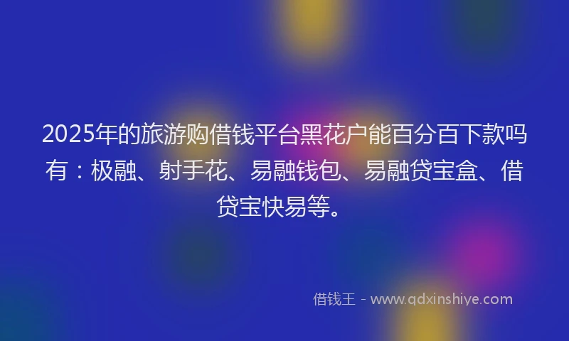 2025年的旅游购借钱平台黑花户能百分百下款吗有：极融、射手花、易融钱包、易融贷宝盒、借贷宝快易等。