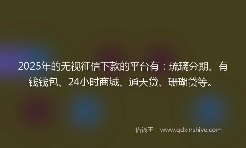 2025年的无视征信下款的平台有：琉璃分期、有钱钱包、24小时商城、通天贷、珊瑚贷等。