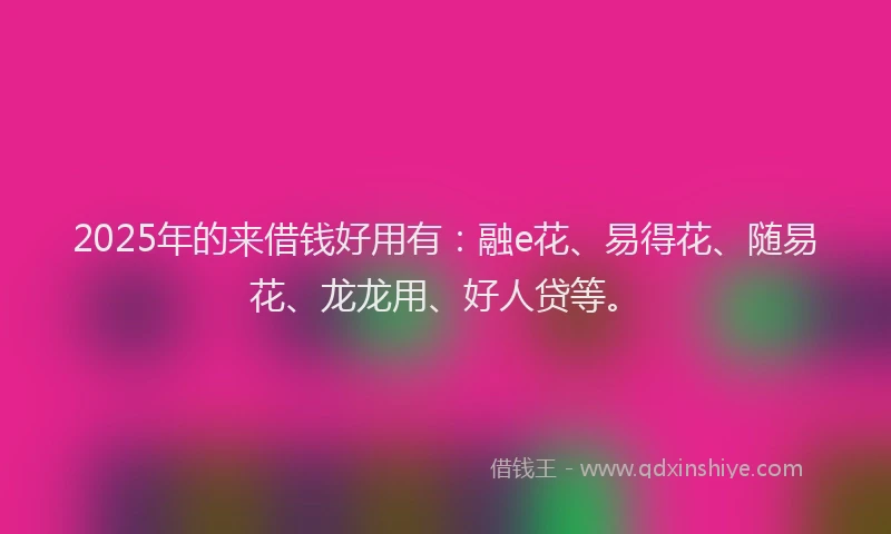 2025年的来借钱好用有：融e花、易得花、随易花、龙龙用、好人贷等。