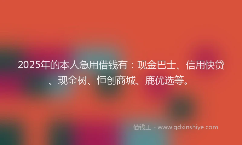 2025年的本人急用借钱有：现金巴士、信用快贷、现金树、恒创商城、鹿优选等。