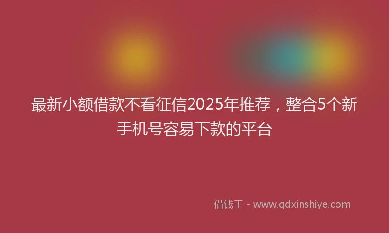 最新小额借款不看征信2025年推荐，整合5个新手机号容易下款的平台