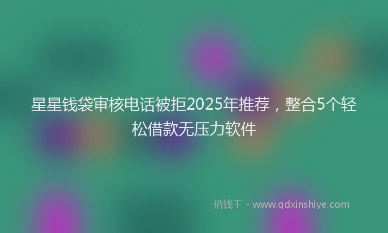 星星钱袋审核电话被拒2025年推荐，整合5个轻松借款无压力软件