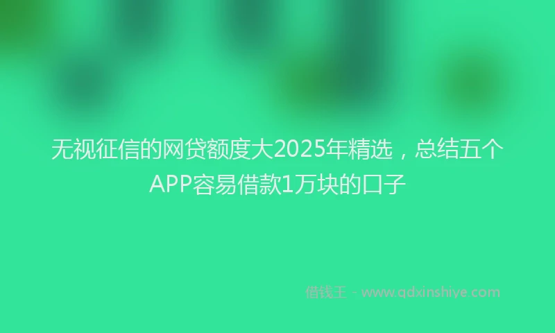 无视征信的网贷额度大2025年精选，总结五个APP容易借款1万块的口子