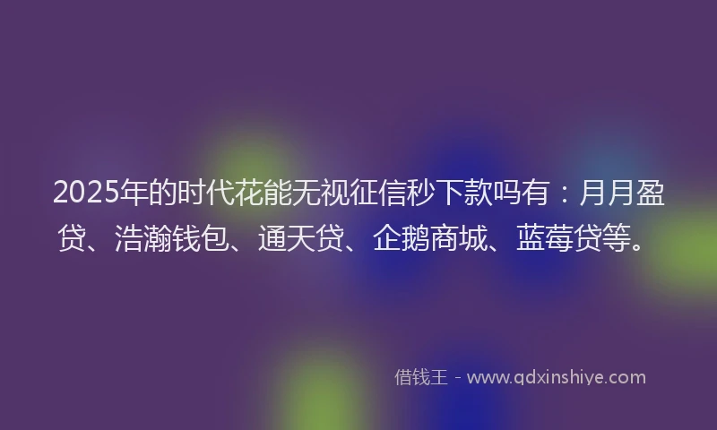 2025年的时代花能无视征信秒下款吗有：月月盈贷、浩瀚钱包、通天贷、企鹅商城、蓝莓贷等。