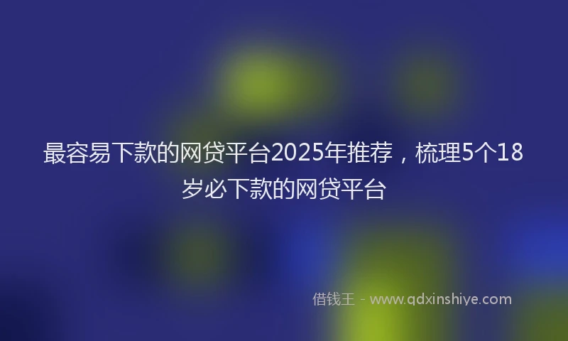 最容易下款的网贷平台2025年推荐，梳理5个18岁必下款的网贷平台