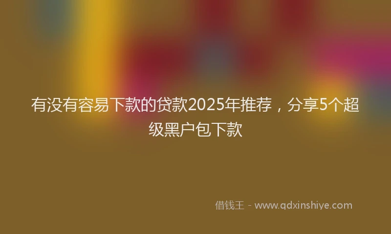 有没有容易下款的贷款2025年推荐，分享5个超级黑户包下款