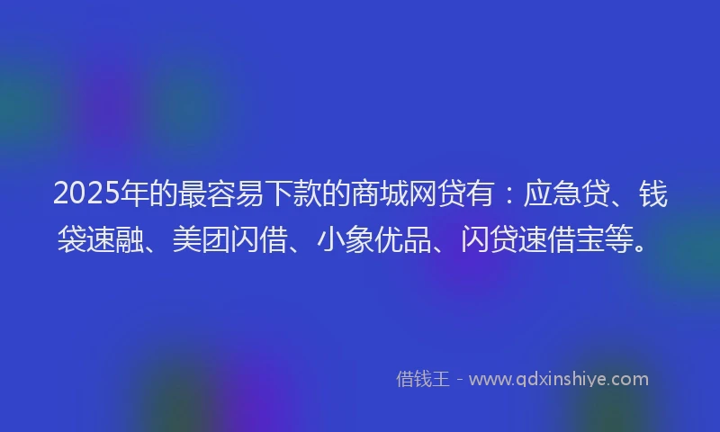 2025年的最容易下款的商城网贷有：应急贷、钱袋速融、美团闪借、小象优品、闪贷速借宝等。