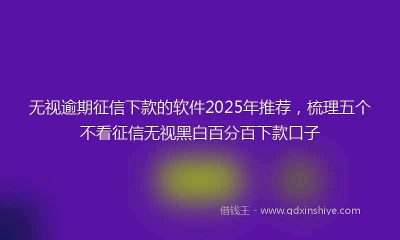 无视逾期征信下款的软件2025年推荐，梳理五个不看征信无视黑白百分百下款口子