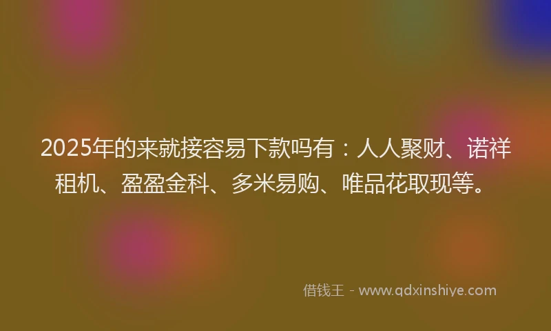 2025年的来就接容易下款吗有：人人聚财、诺祥租机、盈盈金科、多米易购、唯品花取现等。