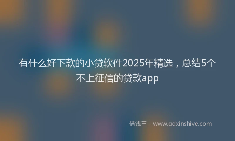 有什么好下款的小贷软件2025年精选，总结5个不上征信的贷款app