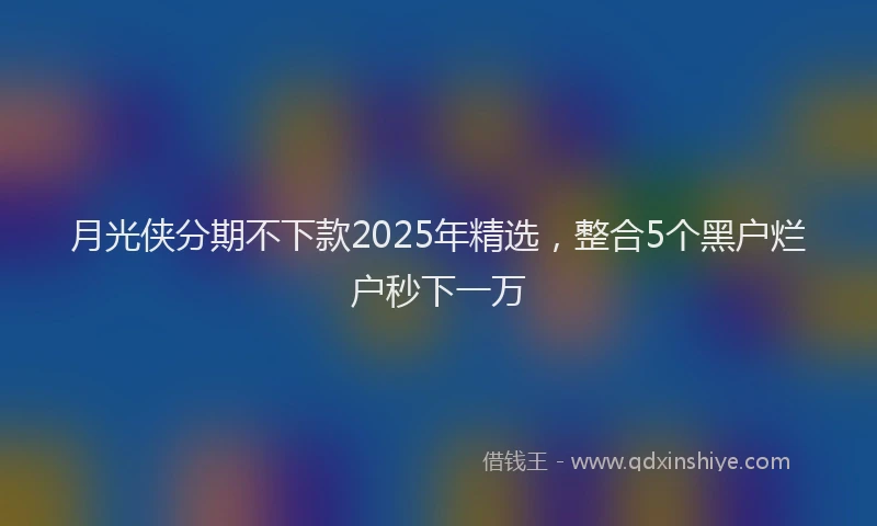月光侠分期不下款2025年精选，整合5个黑户烂户秒下一万
