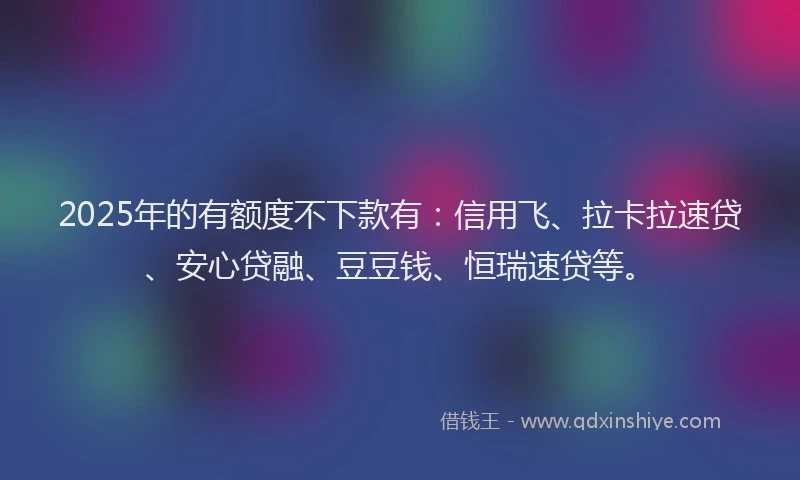 2025年的有额度不下款有：信用飞、拉卡拉速贷、安心贷融、豆豆钱、恒瑞速贷等。