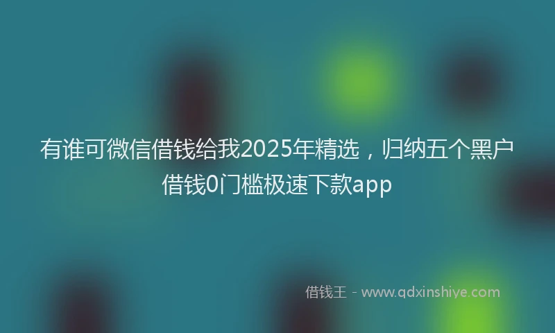 有谁可微信借钱给我2025年精选，归纳五个黑户借钱0门槛极速下款app