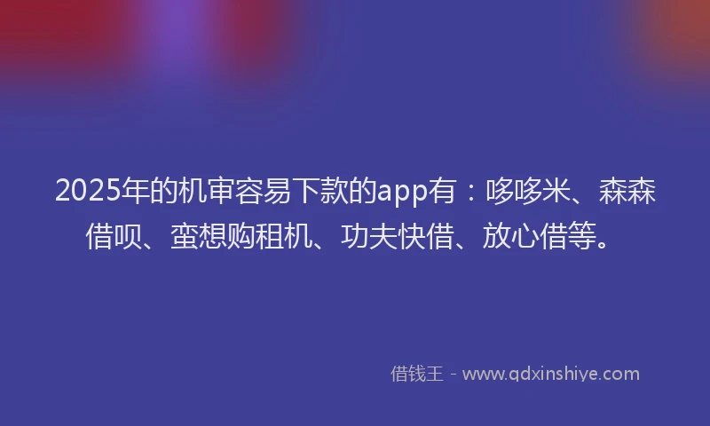 2025年的机审容易下款的app有：哆哆米、森森借呗、蛮想购租机、功夫快借、放心借等。