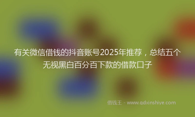 有关微信借钱的抖音账号2025年推荐，总结五个无视黑白百分百下款的借款口子