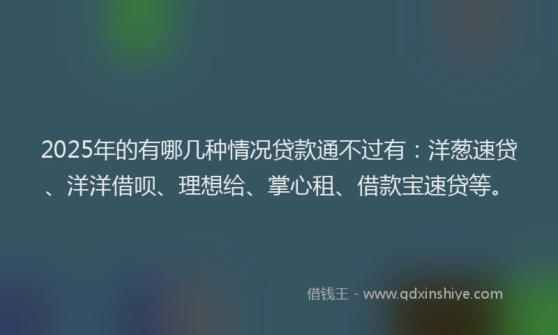 2025年的有哪几种情况贷款通不过有：洋葱速贷、洋洋借呗、理想给、掌心租、借款宝速贷等。