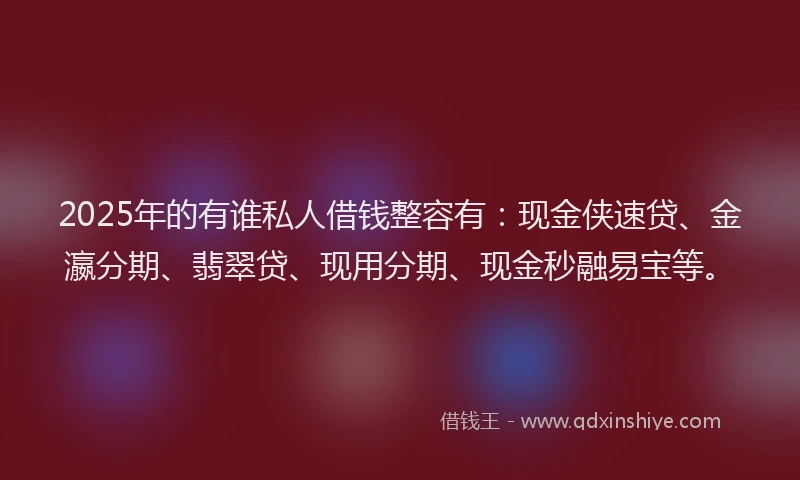 2025年的有谁私人借钱整容有：现金侠速贷、金瀛分期、翡翠贷、现用分期、现金秒融易宝等。