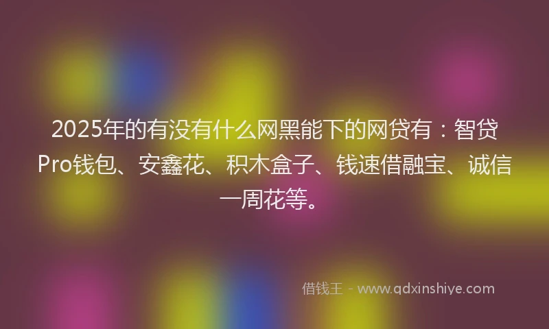 2025年的有没有什么网黑能下的网贷有：智贷Pro钱包、安鑫花、积木盒子、钱速借融宝、诚信一周花等。