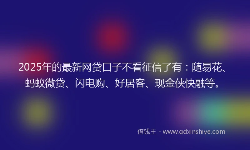 2025年的最新网贷口子不看征信了有：随易花、蚂蚁微贷、闪电购、好居客、现金侠快融等。